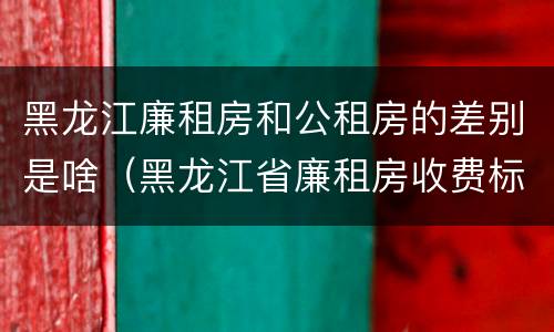 黑龙江廉租房和公租房的差别是啥（黑龙江省廉租房收费标准是多少）