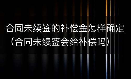 合同未续签的补偿金怎样确定（合同未续签会给补偿吗）