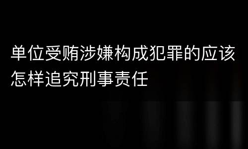 单位受贿涉嫌构成犯罪的应该怎样追究刑事责任