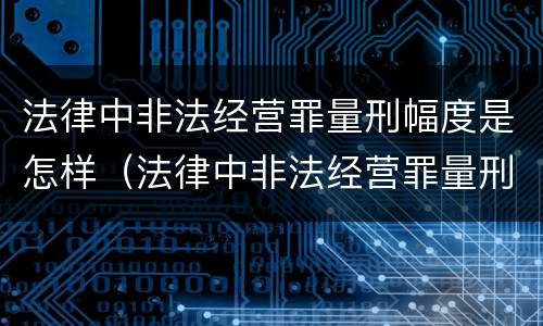 法律中非法经营罪量刑幅度是怎样（法律中非法经营罪量刑幅度是怎样定的）