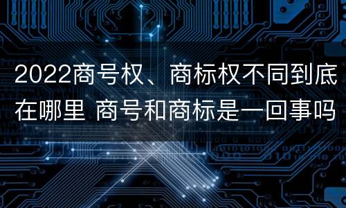 2022商号权、商标权不同到底在哪里 商号和商标是一回事吗