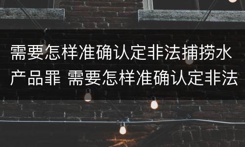 需要怎样准确认定非法捕捞水产品罪 需要怎样准确认定非法捕捞水产品罪行