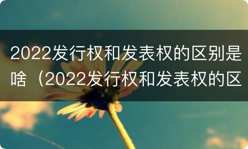 2022发行权和发表权的区别是啥（2022发行权和发表权的区别是啥呀）