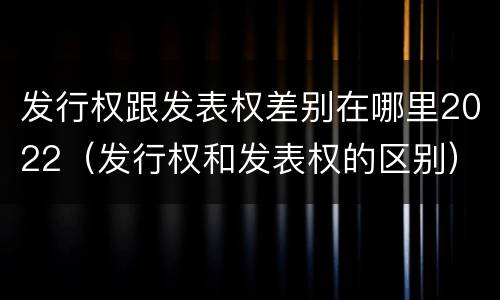 发行权跟发表权差别在哪里2022（发行权和发表权的区别）