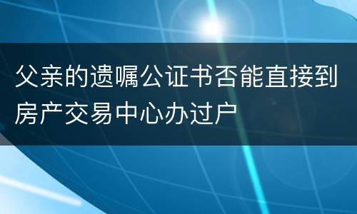 父亲的遗嘱公证书否能直接到房产交易中心办过户