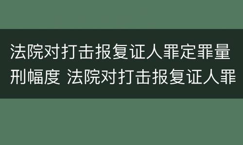 法院对打击报复证人罪定罪量刑幅度 法院对打击报复证人罪定罪量刑幅度的规定