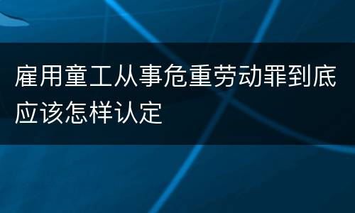 雇用童工从事危重劳动罪到底应该怎样认定