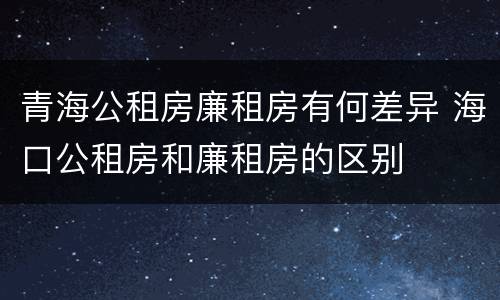 青海公租房廉租房有何差异 海口公租房和廉租房的区别