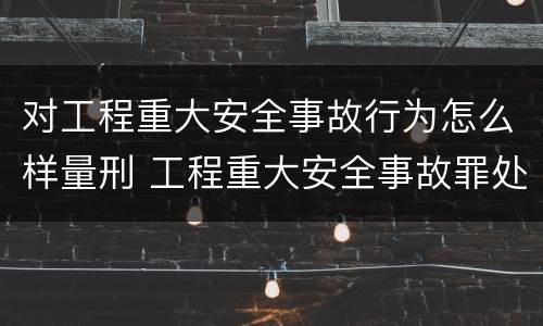 对工程重大安全事故行为怎么样量刑 工程重大安全事故罪处罚是什么