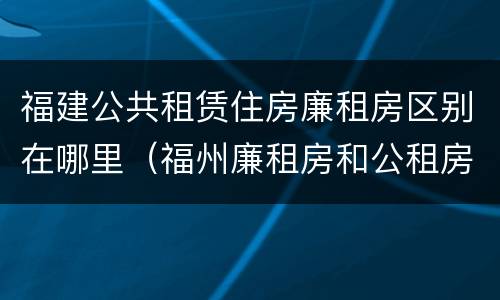 福建公共租赁住房廉租房区别在哪里（福州廉租房和公租房的区别）