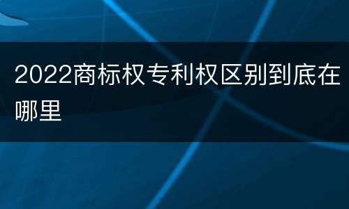 2022商标权专利权区别到底在哪里