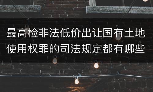 最高检非法低价出让国有土地使用权罪的司法规定都有哪些