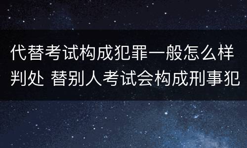 代替考试构成犯罪一般怎么样判处 替别人考试会构成刑事犯罪吗