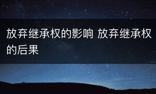 放弃继承权的影响 放弃继承权的后果