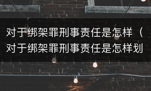 对于绑架罪刑事责任是怎样（对于绑架罪刑事责任是怎样划分的）