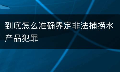 到底怎么准确界定非法捕捞水产品犯罪