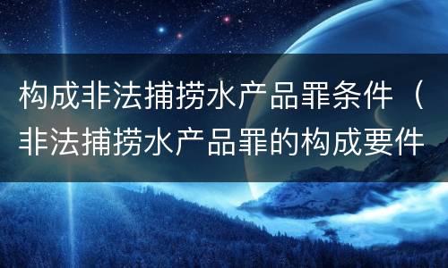 构成非法捕捞水产品罪条件（非法捕捞水产品罪的构成要件）