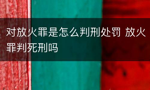 对放火罪是怎么判刑处罚 放火罪判死刑吗