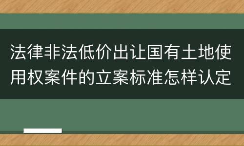 法律非法低价出让国有土地使用权案件的立案标准怎样认定