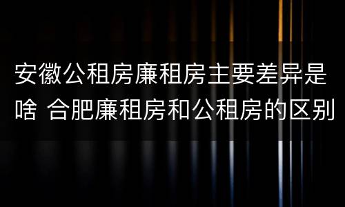 安徽公租房廉租房主要差异是啥 合肥廉租房和公租房的区别