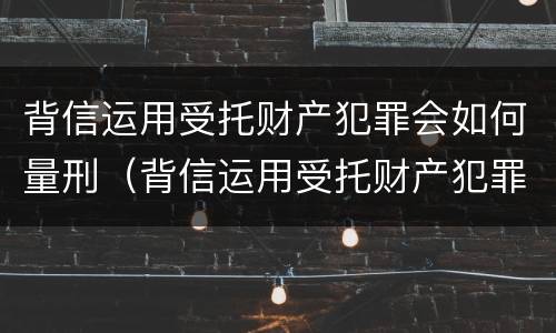 背信运用受托财产犯罪会如何量刑（背信运用受托财产犯罪会如何量刑呢）