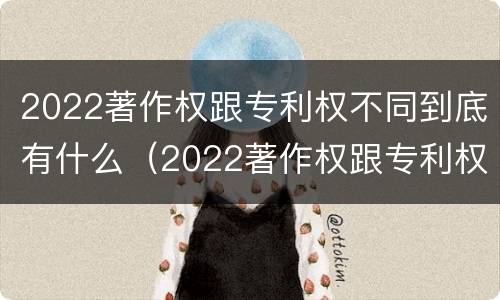 2022著作权跟专利权不同到底有什么（2022著作权跟专利权不同到底有什么影响）