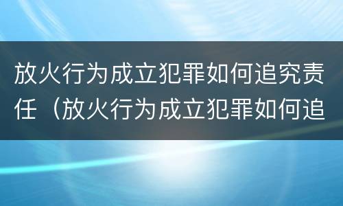 放火行为成立犯罪如何追究责任（放火行为成立犯罪如何追究责任和义务）