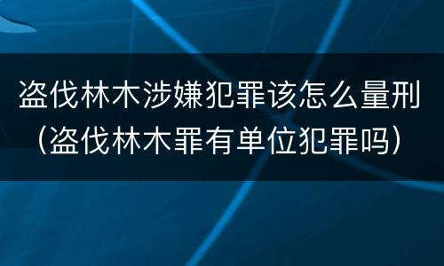 盗伐林木涉嫌犯罪该怎么量刑（盗伐林木罪有单位犯罪吗）