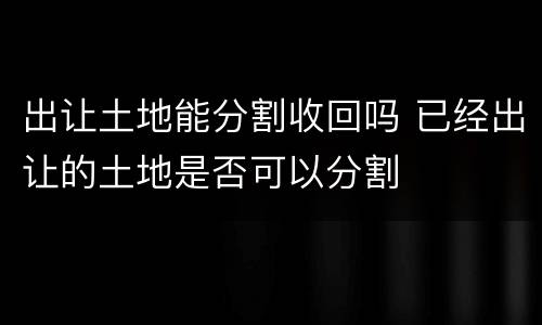 出让土地能分割收回吗 已经出让的土地是否可以分割