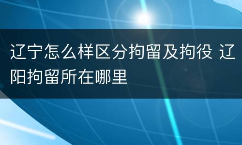 辽宁怎么样区分拘留及拘役 辽阳拘留所在哪里