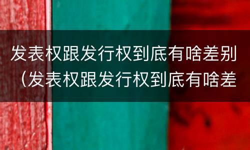 发表权跟发行权到底有啥差别（发表权跟发行权到底有啥差别呢）