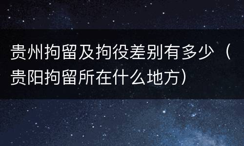 贵州拘留及拘役差别有多少（贵阳拘留所在什么地方）