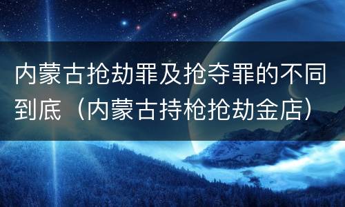 内蒙古抢劫罪及抢夺罪的不同到底（内蒙古持枪抢劫金店）