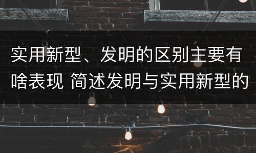 实用新型、发明的区别主要有啥表现 简述发明与实用新型的区别有哪些
