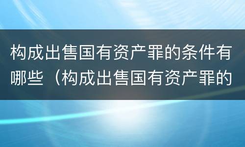 构成出售国有资产罪的条件有哪些（构成出售国有资产罪的条件有哪些法律规定）