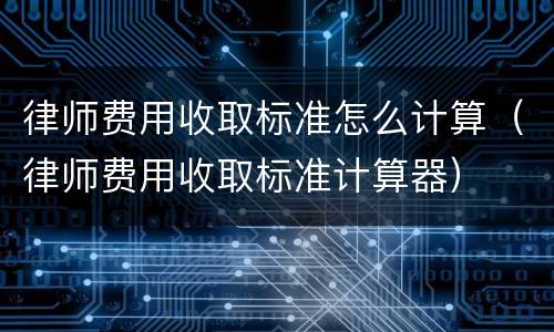 律师费用收取标准怎么计算（律师费用收取标准计算器）