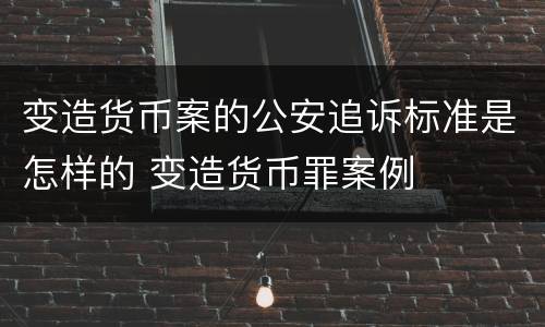 变造货币案的公安追诉标准是怎样的 变造货币罪案例