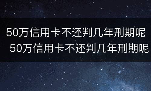 50万信用卡不还判几年刑期呢 50万信用卡不还判几年刑期呢