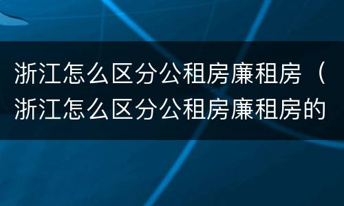 浙江怎么区分公租房廉租房（浙江怎么区分公租房廉租房的）