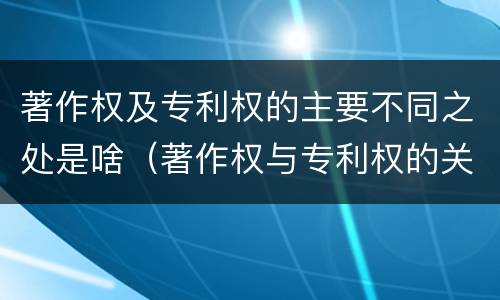 著作权及专利权的主要不同之处是啥（著作权与专利权的关系）