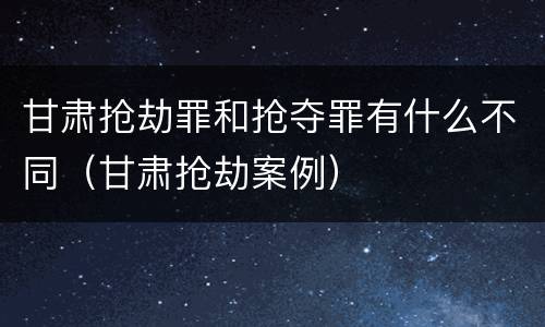 甘肃抢劫罪和抢夺罪有什么不同（甘肃抢劫案例）