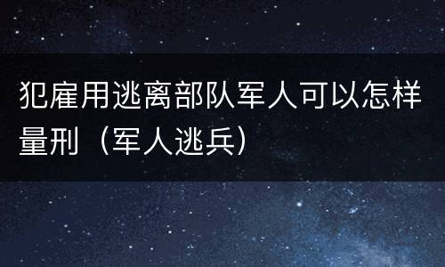 犯雇用逃离部队军人可以怎样量刑（军人逃兵）