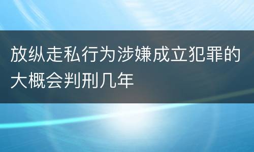 放纵走私行为涉嫌成立犯罪的大概会判刑几年