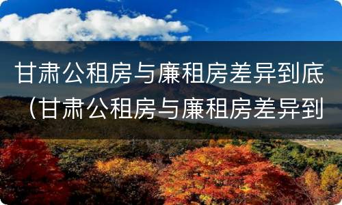 甘肃公租房与廉租房差异到底（甘肃公租房与廉租房差异到底是什么）