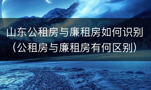 山东公租房与廉租房如何识别（公租房与廉租房有何区别）