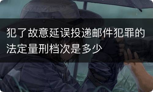 犯了故意延误投递邮件犯罪的法定量刑档次是多少