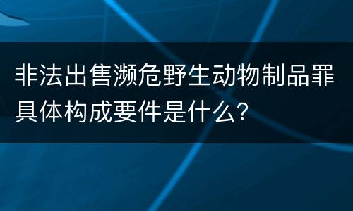 非法出售濒危野生动物制品罪具体构成要件是什么？