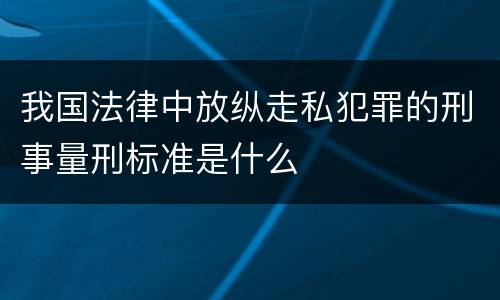 我国法律中放纵走私犯罪的刑事量刑标准是什么