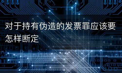 对于持有伪造的发票罪应该要怎样断定