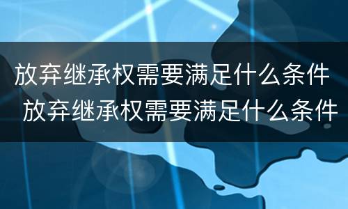 放弃继承权需要满足什么条件 放弃继承权需要满足什么条件才能生效